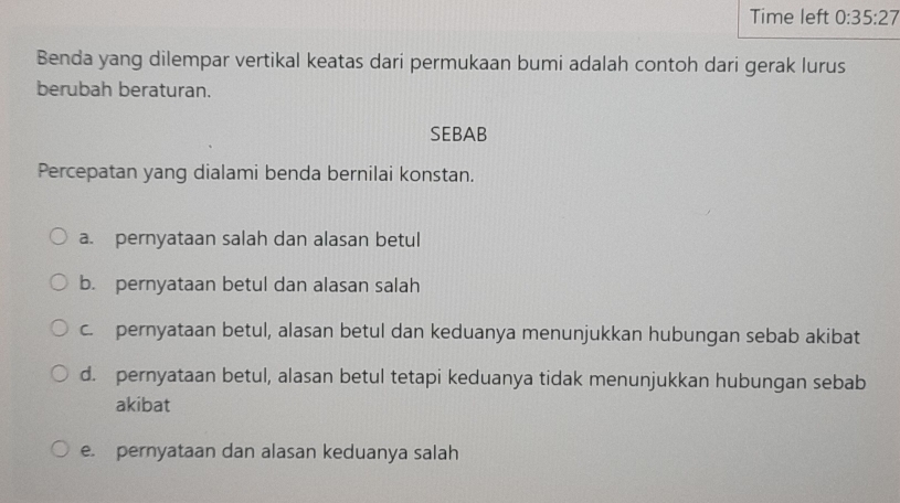 Time left 0:35:27 
Benda yang dilempar vertikal keatas dari permukaan bumi adalah contoh dari gerak lurus
berubah beraturan.
SEBAB
Percepatan yang dialami benda bernilai konstan.
a. pernyataan salah dan alasan betul
b. pernyataan betul dan alasan salah
c. pernyataan betul, alasan betul dan keduanya menunjukkan hubungan sebab akibat
d. pernyataan betul, alasan betul tetapi keduanya tidak menunjukkan hubungan sebab
akibat
e. pernyataan dan alasan keduanya salah