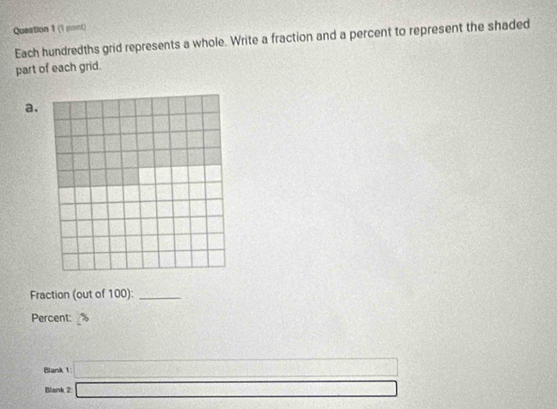 (1 pont) 
Each hundredths grid represents a whole. Write a fraction and a percent to represent the shaded 
part of each grid. 
a. 
Fraction (out of 100):_ 
Percent: 
Blank 1 □ 
Blank 2 □