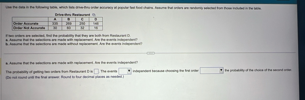 Use the data in the following table, which lists drive-thru order accuracy at popular fast food chains. Assume that orders are randomly selected from those included in the table. 
If two orders are selected, find the probability that they are both from Restaurant D. 
a. Assume that the selections are made with replacement. Are the events independent? 
b. Assume that the selections are made without replacement. Are the events independent? 
a. Assume that the selections are made with replacement. Are the events independent? 
The probability of getting two orders from Restaurant D is □. The events □ independent because choosing the first order □ the probability of the choice of the second order. 
(Do not round until the final answer. Round to four decimal places as needed.)