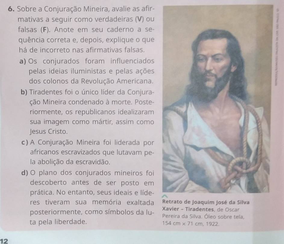 Sobre a Conjuração Mineira, avalie as afir-
mativas a seguir como verdadeiras (V) ou 
falsas (F). Anote em seu caderno a se-
quência correta e, depois, explique o que
há de incorreto nas afirmativas falsas.
a) Os conjurados foram influenciados
pelas ideias iluministas e pelas ações
dos colonos da Revolução Americana.
b) Tiradentes foi o único líder da Conjura-
ção Mineira condenado à morte. Poste-
riormente, os republicanos idealizaram
sua imagem como mártir, assim como
Jesus Cristo.
c) A Conjuração Mineira foi liderada por
africanos escravizados que lutavam pe-
la abolição da escravidão.
d) O plano dos conjurados mineiros foi
descoberto antes de ser posto em
prática. No entanto, seus ideais e líde-
res tiveram sua memória exaltada 
de Oscar
posteriormente, como símbolos da lu- Pereira da Silva. Óleo sobre tela,
ta pela liberdade. 154cm* 71cm,1922. 
12