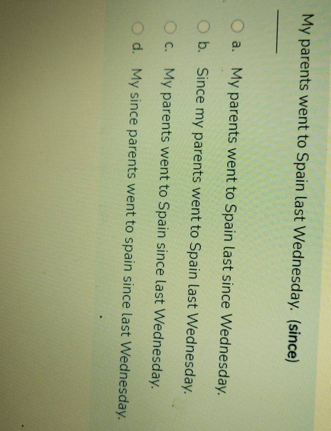 My parents went to Spain last Wednesday. (since)
_
a. My parents went to Spain last since Wednesday.
b. Since my parents went to Spain last Wednesday.
c. My parents went to Spain since last Wednesday.
d. My since parents went to spain since last Wednesday.
