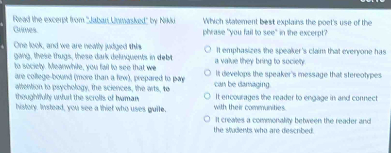 Read the excerpt from ''Jabarí Unmasked'' by Nikki Which statement best explains the poet's use of the
Grimes. phrase "you fail to see" in the excerpt?
One look, and we are neatly judged this It emphasizes the speaker's claim that everyone has
gang, these thugs, these dark delinquents in debt a value they bring to society.
to society. Meanwhile, you fail to see that we It develops the speaker's message that stereotypes
are college-bound (more than a few), prepared to pay
attention to psychology, the sciences, the arts, to can be damaging.
thoughtfully unfurl the scrolls of human It encourages the reader to engage in and connect
history. Instead, you see a thief who uses gulle. with their communities.
It creates a commonality between the reader and
the students who are described.