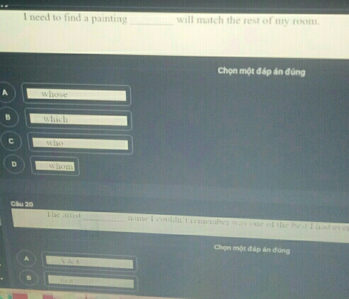 need to find a painting _will match the rest of my room.
Chọn một đáp án đủng
A whose
B which
C who
D whom
Câu 20
The artist _name I couldn't remember was one of the best I had ever
Chọn một đáp án đúng
A  A (
B t1 xis t