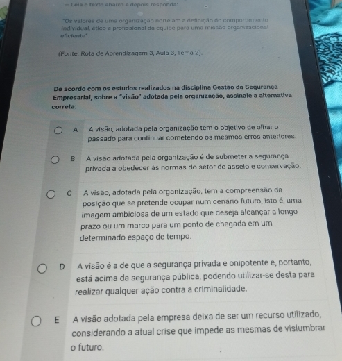 — Leia o texto abaixo e depois responda:
*Os valores de uma organização norteiam a definição do comportamento
individual, ético e profissional da equipe para uma missão organizacional
eficiente".
(Fonte: Rota de Aprendizagem 3, Aula 3, Tema 2).
De acordo com os estudos realizados na disciplina Gestão da Sequrança
Empresarial, sobre a "visão' adotada pela organização, assinale a alternativa
correta:
A A visão, adotada pela organização tem o objetivo de olhar o
passado para continuar cometendo os mesmos erros anteriores.
B A visão adotada pela organização é de submeter a segurança
privada a obedecer às normas do setor de asseio e conservação.
C A visão, adotada pela organização, tem a compreensão da
posição que se pretende ocupar num cenário futuro, isto é, uma
imagem ambiciosa de um estado que deseja alcançar a longo
prazo ou um marco para um ponto de chegada em um
determinado espaço de tempo.
D A visão é a de que a segurança privada e onipotente e, portanto,
está acima da segurança pública, podendo utilizar-se desta para
realizar qualquer ação contra a criminalidade.
E A visão adotada pela empresa deixa de ser um recurso utilizado,
considerando a atual crise que impede as mesmas de vislumbrar
o futuro.