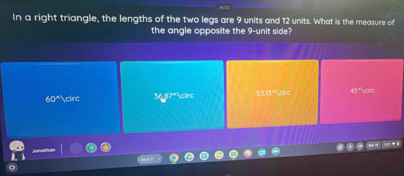 In a right triangle, the lengths of the two legs are 9 units and 12 units. What is the measure of
the angle opposite the 9 -unit side?
60^(wedge) circ circ 53.13^(wedge) circ 45^(wedge) circ
36.87^(wedge)
Nov 18
Jonathan