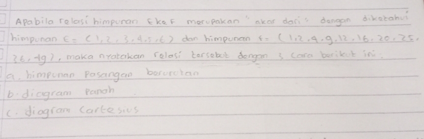 Apabila relasi himpuran EkeF merupakan"akar dans dangan dikatahu
himpunan E=(1,2,3,4,5,6) dan himpunan f=(1,2,4,9,12,16,20,25,
36,4g) , maka nrotakan relosi torsebol dongan 3 cara berikut in
a himpunan Posangan besorctan
b: diagram panah
C. diogram Cartesius