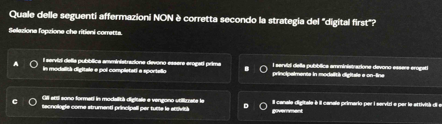 Quale delle seguenti affermazioni NON è corretta secondo la strategia del “digital first”?
Seleziona lopzione che ritieni corretta.
I servizi della pubblica amministrazione devono essere erogati prima B I servizi della pubblica amministrazione devono essere erogati
A in modalità digitale e poi completati a sportello principalmente in modalità digitale e on-line
C Gli atti sono formati in modalità digitale e vengono utilizzate le D Il canale digitale è il canale primario per i servizi e per le attività di e
tecnologie come strumenti principali per tutte le attività government