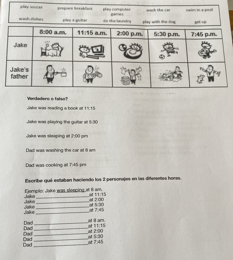 play soccer prepare breakfast play computer wash the car swim in a pool
games
wash dishes play a guitar do the laundry play with the dog get up
Verdadero o falso?
Jake was reading a book at 11:15
Jake was playing the guitar at 5:30
Jake was sleeping at 2:00 pm
Dad was washing the car at 8 am
Dad was cooking at 7:45 pm
Escribe qué estaban haciendo los 2 personajes en las diferentes horas.
Ejemplo: Jake was sleeping at 8 am.
Jake_
at 11:15
Jake_
at 2:00
Jake_
at 5:30
Jake_
at 7:45
Dad _at 8 am.
at 11:15
Dad_
at 2:00
Dad_
at 5:30
Dad_
at 7:45
Dad_