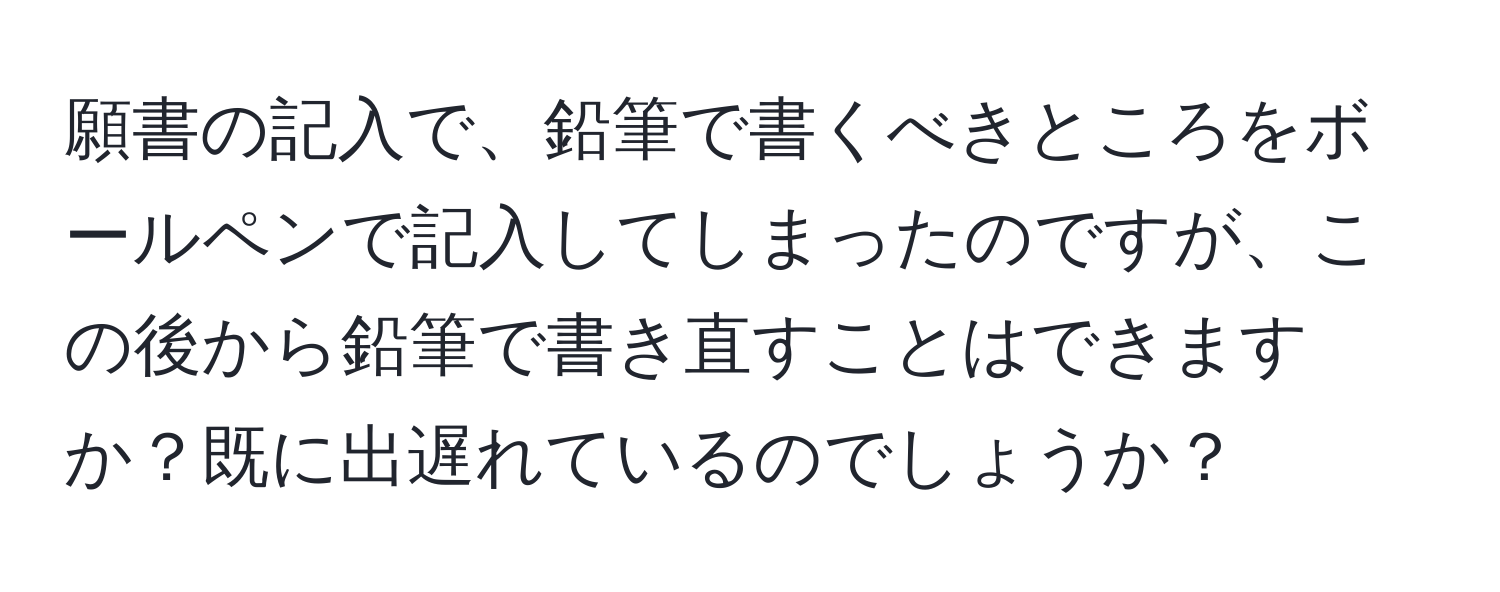 願書の記入で、鉛筆で書くべきところをボールペンで記入してしまったのですが、この後から鉛筆で書き直すことはできますか？既に出遅れているのでしょうか？