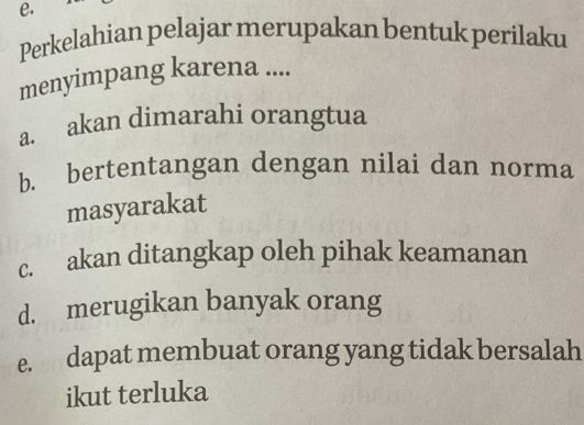 Perkelahian pelajar merupakan bentuk perilaku
menyimpang karena ....
a. akan dimarahi orangtua
b. bertentangan dengan nilai dan norma
masyarakat
c. akan ditangkap oleh pihak keamanan
d. merugikan banyak orang
e. dapat membuat orang yang tidak bersalah
ikut terluka