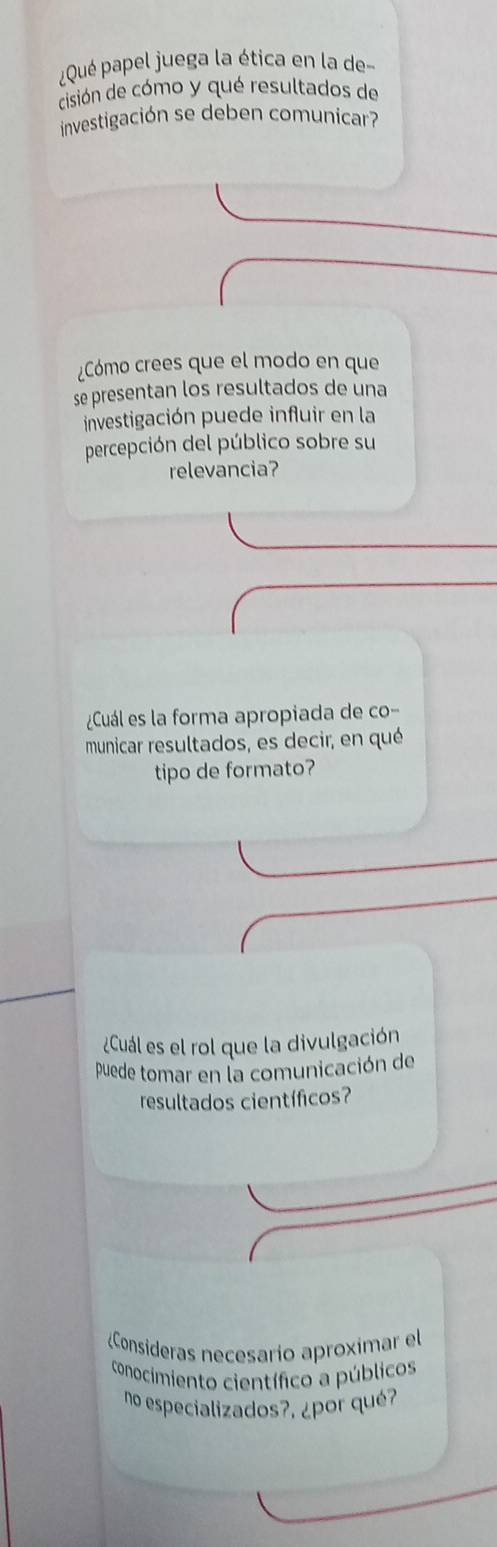 Qué papel juega la ética en la de 
cisión de cómo y qué resultados de 
investigación se deben comunicar? 
¿Cómo crees que el modo en que 
se presentan los resultados de una 
investigación puede influir en la 
percepción del público sobre su 
relevancia? 
¿Cuál es la forma apropiada de co- 
municar resultados, es decir, en qué 
tipo de formato? 
¿Cuál es el rol que la divulgación 
puede tomar en la comunicación de 
resultados científicos? 
¿Consideras necesarío aproximar el 
conocimiento científico a públicos 
no especializados?, ¿por qué?