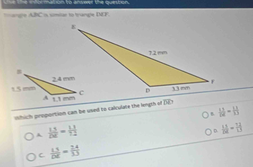 use the information to answer the question.
mange ABC is simiar to trangle DEF.
which proportion can be used to calculate the length of overline DE
B.  (1.5)/DE = (1.1)/3.3 
A  LS/DE = (1.1)/7.2 
D.  (1.5)/DE = (7.2)/1.5 
C  LS/DE = (2.4)/3.3 