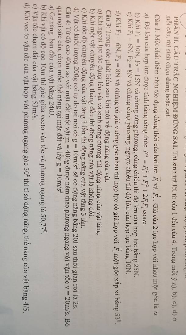 PHÀN II. CÂU TRÁC NGHIỆM ĐÚNG SAI. Thí sinh trả lời từ câu 1 đến câu 4. Trong mỗi ý a), b), c), d) ở
mỗi câu, thí sinh chọn đúng hoặc sai.
Câu 1: Một chất điểm chịu tác dụng đồng thời của hai lực vector F_1 và vector F_2. Giá của 2 lực hợp với nhau một góc là ơ
a) Độ lớn của hợp lực được tính bằng công thức F^2=F_1^(2+F_2^2+2F_1)F_2 cosa
b) Khi F_1=10N,F_2=15N và chúng cùng phương, cùng chiều thì độ lớn của hợp lực bằng 25N.
c) Khi F_1=6N,F_2=8N và chúng cùng phương, ngược chiều thì độ lớn của hợp lực bằng 10N.
d) Khi F_1=6N,F_2=8N và chúng có giá vuông góc nhau thì hợp lực có giá hợp với vector F_1 một góc xấp xỉ bằng 53°.
Câu 3: Trong các phát biểu sau khi nói về động năng của vật.
a) Khi ngoại lực tác dụng lên vật và sinh công dương thì động năng của vật tăng.
b) Khi một vật chuyển động thẳng đều thì động năng của vật là không đổi.
c) Khi tốc độ chuyển động của vật tăng 3 lần thì động năng của vật tăng 3 lần.
d) Vật có khổi lượng 200g rơi tự do tại nơi có g=10m/s^2 sẽ có động năng bằng 20J sau thời gian rơi là 2s.
Câu 4: Từ độ cao 40m so với mặt đất một vật m=400g được ném theo phương ngang với vận tốc v=20m/s. Bỏ
qua mọi sức cản, chọn mốc thế năng tại mặt đất và lấy g=10m/s^2.
a) Cơ năng ban đầu của vật bằng 240J.
b) Khi vật có độ cao 10m thì góc giữa vectơ vận tốc và phương ngang là 50,77°.
c) Vận tốc chạm đất của vật bằng 53m/s.
d) Khi vec tơ vận tốc của vật hợp với phương ngang góc 30° thì tỉ số động năng, thế năng của vật bằng 4/5.
