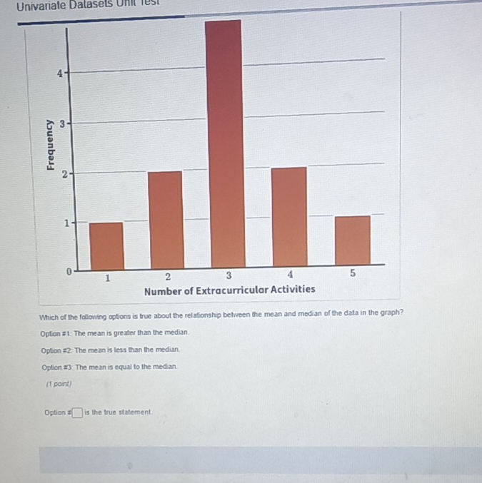 Univariate Datasets Unt fes
Option #1: The mean is greater than the median.
Option #2: The mean is less than the median.
Option #3 The mean is equal to the median
(1 point)
Option # □ is the true statement.