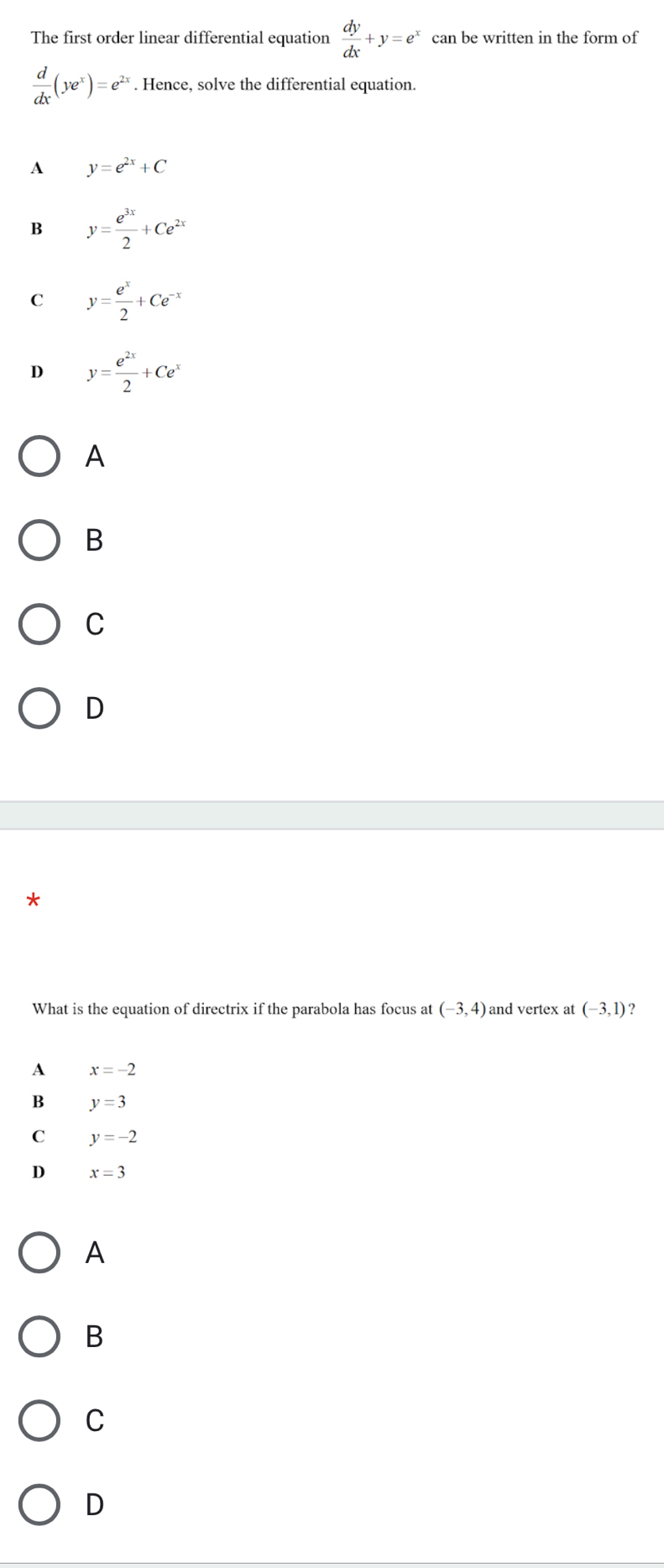 The first order linear differential equation  dy/dx +y=e^x can be written in the form of
 d/dx (ye^x)=e^(2x). Hence, solve the differential equation.
A y=e^(2x)+C
B y= e^(3x)/2 +Ce^(2x)
C y= e^x/2 +Ce^(-x)
D y= e^(2x)/2 +Ce^x
A
B
C
D
What is the equation of directrix if the parabola has focus at (-3,4) and vertex at (-3,1) ?
A x=-2
B y=3
C y=-2
D x=3
A
B
C
D