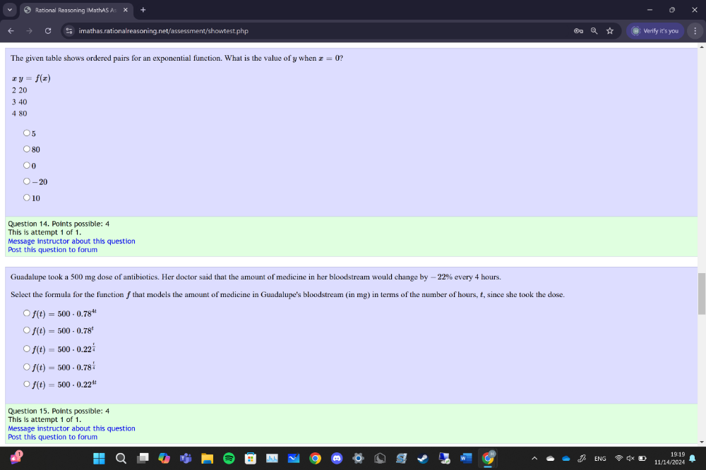 Rational Reasoning IMathAS As
imathas.rationalreasoning.net/assessment/showtest.php Verify it's you
The given table shows ordered pairs for an exponential function. What is the value of y when x=0
xy=f(x)
2 20
3 40
4 80
5
80
0
-20
10
Question 14. Points possible: 4
This is attempt 1 of 1.
Message instructor about this question
Post this question to forum
Guadalupe took a 500 mg dose of antibiotics. Her doctor said that the amount of medicine in her bloodstream would change by - 22% every 4 hours.
Select the formula for the functionf that models the amount of medicine in Guadalupe's bloodstream (in mg) in terms of the number of hours, t, since she took the dose.
f(t)=500· 0.78^(4t)
f(t)=500· 0.78^t
f(t)=500· 0.22^(frac t)4
f(t)=500· 0.78^(frac t)4
f(t)=500· 0.22^(4t)
Question 15. Points possible: 4
This is attempt 1 of 1.
Message instructor about this question
Post this question to forum