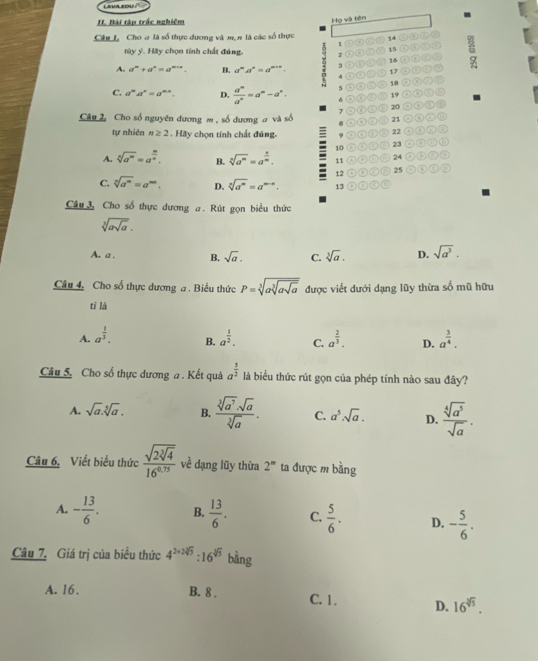 LAVA EDU/ S
I. Bài tập trắc nghiệm
Họ và tên
Câu I. Cho a là số thực dương và m,n là các số thực ②③
1  ⑪©◎ 14
tùy ý. Hãy chọn tính chất đúng.
2 A 0 ⑥ D 15 a
A. a^m+a^n=a^(m+n). B. a^m.a^n=a^(m+n). 9 3 ②⑩◎⑨ 16 o ε
4 ◎⑩◎⑥ 17
5 ⑩②⑤ 18 ②●
C. a^m.a^n=a^(m.n). D.  a^m/a^n =a^m-a^n. 6 Ⓐ⑧⑥D 19 AOC
7 ②⑥◎D 20 ②③③◎
Câu 2. Cho số nguyên dương m, số dương a và số B Ⓐ⑩Ⓒ⑩ 21
tự nhiên n≥ 2. Hãy chọn tính chất đúng. 9 λ⑩CD 22 C
10 Ⓐ⑩◎◎ 23 ②⑩C⑥
A. sqrt[n](a^m)=a^(frac m)n. B. sqrt[n](a^m)=a^(frac n)m. ⑰◎D 24 nnoo
11
12 Ⓐ⑱CD 25
C. sqrt[n](a^m)=a^(mn). D. sqrt[n](a^m)=a^(m-n). A①CO
13
Câu 3. Cho số thực dương a. Rút gọn biểu thức
sqrt[3](asqrt a).
A. a . B. sqrt(a). C. sqrt[3](a). D. sqrt(a^3).
Câu 4. Cho số thực dương a . Biểu thức P=sqrt[3](asqrt [3]asqrt a) được viết dưới dạng lũy thừa shat O mũ hữu
tì là
A. a^(frac 1)3. a^(frac 1)2. a^(frac 2)3. a^(frac 3)4.
B.
C.
D.
Câu 5. Cho số thực dương a. Kết quả a^(frac 5)2 là biểu thức rút gọn của phép tính nào sau đây?
A. sqrt(a).sqrt[5](a). B.  sqrt[3](a^7)· sqrt(a)/sqrt[3](a) . C. a^5.sqrt(a).  sqrt[4](a^5)/sqrt(a) .
D.
Câu 6. Viết biểu thức frac sqrt(2sqrt [3]4)16^(0.75) về dạng lũy thừa 2^m ta được m bằng
A. - 13/6 .  13/6 . C.  5/6 .
B.
D. - 5/6 .
Câu 7. Giá trị của biểu thức 4^(2+2sqrt[3](5)):16^(sqrt[3](5)) bằng
A. 16. B. 8 .
C. 1.
D. 16^(sqrt[3](5)).