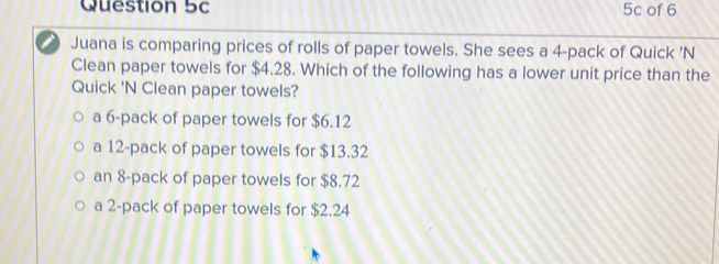 5c of 6
Juana is comparing prices of rolls of paper towels. She sees a 4 -pack of Quick 'N
Clean paper towels for $4.28. Which of the following has a lower unit price than the
Quick 'N Clean paper towels?
a 6 -pack of paper towels for $6.12
a 12 -pack of paper towels for $13.32
an 8 -pack of paper towels for $8.72
a 2 -pack of paper towels for $2.24