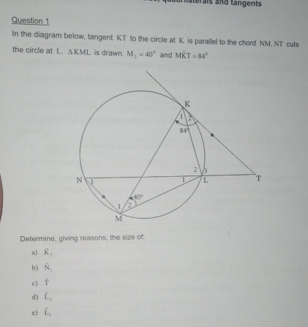 aterais and tängents
Question 1
In the diagram below, tangent KT to the circle at K is parallel to the chord NM. NT cuts
the circle at L. △ KML is drawn. M_2=40° and Mwidehat KT=84°
Determine, giving reasons, the size of:
a) hat R_2
b) hat N_1
c) hat ^wedge 
d) hat L_2
e) hat L_1