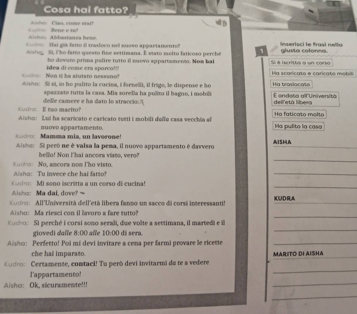 Cosa hai fatto?
Asho: Ciao, come stai?
Kacro: Bene e tu?
Aishos Abbastanza bene.
Kodro: Hai già fatto il trasloco nel nuovo appartamento? Inserisci le frasi nella
Aisho Si, l'ho fatto questo fine settimana. È stato molto faticoso perché
1 giusta colonna.
ho dovuto prima pulire tutto il nuovo appartamento. Non hai Si è iscritta a un corso
idea di come era sporco!!!
Kudro: Non ti ha aiutato nessuno?
Ha scaricato e caricato mobili
Aisho: Sì si, io ho pulito la cucina, i fornelli, il frigo, le dispense e ho Ha traslocato
spazzato tutta la casa. Mia sorella ha pulito il bagno, i mobili È andata all'Università
delle camere e ha dato lo straccio. dell'età libera
Kudro: E tuo marito?
Ha faticato molto
Aisho: Lui ha scaricato e caricato tutti i mobili dalla casa vecchia al
nuovo appartamento. Ha pulito la casa
Kudro: Mamma mia, un lavorone!
AISHA
Aisho: Sì però ne è valsa la pena, il nuovo appartamento è davvero
_
_
bello! Non l'hai ancora visto, vero?
Kudro: No, ancora non l'ho visto.
Aisha: Tu invece che hai fatto?
_
_
Kudro: Mi sono iscritta a un corso di cucina!
Aisha: Ma dai, dove? 、
_
KUDRA
Kudra: All’Università dell'età libera fanno un sacco di corsi interessanti!
_
Aisha: Ma riesci con il lavoro a fare tutto?
_
Kudra: Sì perché i corsi sono serali, due volte a settimana, il martedì e il
giovedì dalle 8:00 alle 10:00 di sera.
Aisho: Perfetto! Poi mi devi invitare a cena per farmi provare le ricette_
che hai imparato. MARITO DI AISHA
Kudro: Certamente, contaci! Tu però devi invitarmi da te a vedere
l'appartamento!
_
Aisha: Ok, sicuramente!!!
_
_