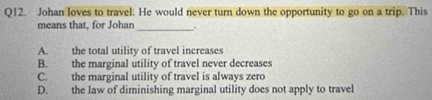 Johan loves to travel. He would never turn down the opportunity to go on a trip. This
means that, for Johan_ .
A. the total utility of travel increases
B. the marginal utility of travel never decreases
C. the marginal utility of travel is always zero
D. the law of diminishing marginal utility does not apply to travel