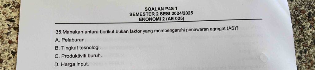 SOALAN P4S 1
SEMESTER 2 SESI 2024/2025
EKONOMI 2 (AE 025)
35.Manakah antara berikut bukan faktor yang mempengaruhi penawaran agregat (AS)?
A. Pelaburan.
B. Tingkat teknologi.
C. Produktiviti buruh.
D. Harga input.