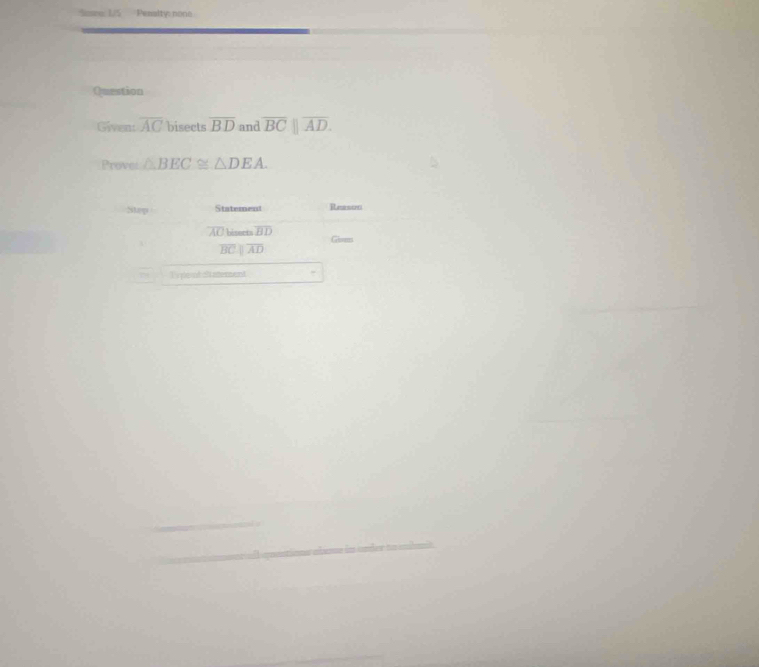 Penaltic no 
Question 
Given: overline AC bisects overline BD and overline BC||overline AD. 
Prove: △ BEC≌ △ DEA. 
Step Statement Reestn
AC biseets overline BD Gises
overline BC overline AD
Typoud Satement