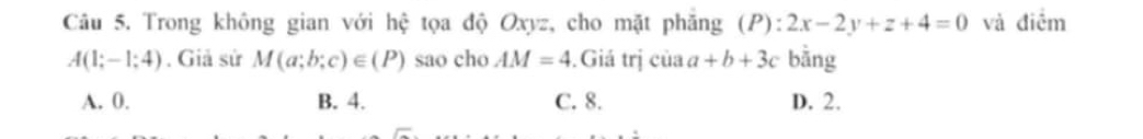 Trong không gian với hệ tọa độ Oxyz, cho mặt phăng (P): 2x-2y+z+4=0 và điểm
A(1;-1;4). Giả sử M(a;b;c)∈ (P) sao cho AM=4.Giá trị của a+b+3c bằng
A. 0. B. 4. C. 8. D. 2.