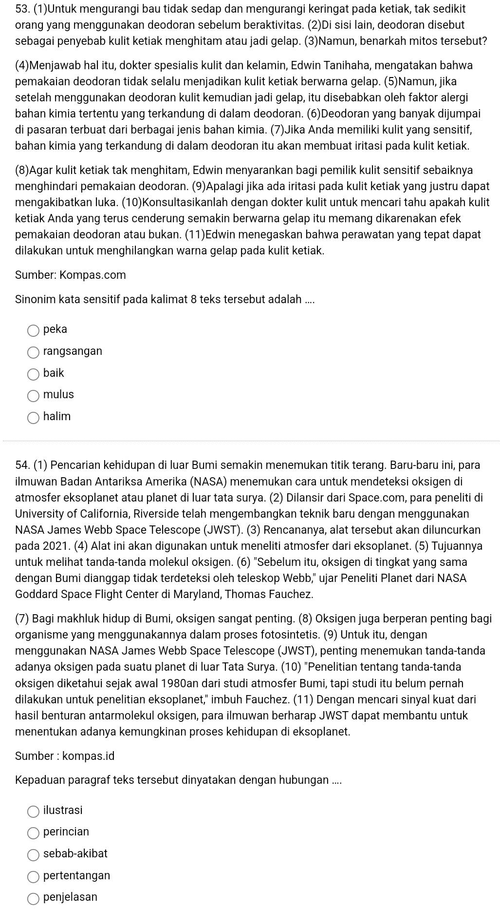 (1)Untuk mengurangi bau tidak sedap dan mengurangi keringat pada ketiak, tak sedikit
orang yang menggunakan deodoran sebelum beraktivitas. (2)Di sisi lain, deodoran disebut
sebagai penyebab kulit ketiak menghitam atau jadi gelap. (3)Namun, benarkah mitos tersebut?
(4)Menjawab hal itu, dokter spesialis kulit dan kelamin, Edwin Tanihaha, mengatakan bahwa
pemakaian deodoran tidak selalu menjadikan kulit ketiak berwarna gelap. (5)Namun, jika
setelah menggunakan deodoran kulit kemudian jadi gelap, itu disebabkan oleh faktor alergi
bahan kimia tertentu yang terkandung di dalam deodoran. (6)Deodoran yang banyak dijumpai
di pasaran terbuat dari berbagai jenis bahan kimia. (7)Jika Anda memiliki kulit yang sensitif,
bahan kimia yang terkandung di dalam deodoran itu akan membuat iritasi pada kulit ketiak.
(8)Agar kulit ketiak tak menghitam, Edwin menyarankan bagi pemilik kulit sensitif sebaiknya
menghindari pemakaian deodoran. (9)Apalagi jika ada iritasi pada kulit ketiak yang justru dapat
mengakibatkan luka. (10)Konsultasikanlah dengan dokter kulit untuk mencari tahu apakah kulit
ketiak Anda yang terus cenderung semakin berwarna gelap itu memang dikarenakan efek
pemakaian deodoran atau bukan. (11)Edwin menegaskan bahwa perawatan yang tepat dapat
dilakukan untuk menghilangkan warna gelap pada kulit ketiak.
Sumber: Kompas.com
Sinonim kata sensitif pada kalimat 8 teks tersebut adalah ....
peka
rangsangan
baik
mulus
halim
54. (1) Pencarian kehidupan di luar Bumi semakin menemukan titik terang. Baru-baru ini, para
ilmuwan Badan Antariksa Amerika (NASA) menemukan cara untuk mendeteksi oksigen di
atmosfer eksoplanet atau planet di luar tata surya. (2) Dilansir dari Space.com, para peneliti di
University of California, Riverside telah mengembangkan teknik baru dengan menggunakan
NASA James Webb Space Telescope (JWST). (3) Rencananya, alat tersebut akan diluncurkan
pada 2021. (4) Alat ini akan digunakan untuk meneliti atmosfer dari eksoplanet. (5) Tujuannya
untuk melihat tanda-tanda molekul oksigen. (6) "Sebelum itu, oksigen di tingkat yang sama
dengan Bumi dianggap tidak terdeteksi oleh teleskop Webb," ujar Peneliti Planet dari NASA
Goddard Space Flight Center di Maryland, Thomas Fauchez.
(7) Bagi makhluk hidup di Bumi, oksigen sangat penting. (8) Oksigen juga berperan penting bagi
organisme yang menggunakannya dalam proses fotosintetis. (9) Untuk itu, dengan
menggunakan NASA James Webb Space Telescope (JWST), penting menemukan tanda-tanda
adanya oksigen pada suatu planet di luar Tata Surya. (10) "Penelitian tentang tanda-tanda
oksigen diketahui sejak awal 1980an dari studi atmosfer Bumi, tapi studi itu belum pernah
dilakukan untuk penelitian eksoplanet," imbuh Fauchez. (11) Dengan mencari sinyal kuat dari
hasil benturan antarmolekul oksigen, para ilmuwan berharap JWST dapat membantu untuk
menentukan adanya kemungkinan proses kehidupan di eksoplanet.
Sumber : kompas.id
Kepaduan paragraf teks tersebut dinyatakan dengan hubungan ....
ilustrasi
perincian
sebab-akibat
pertentangan
penjelasan