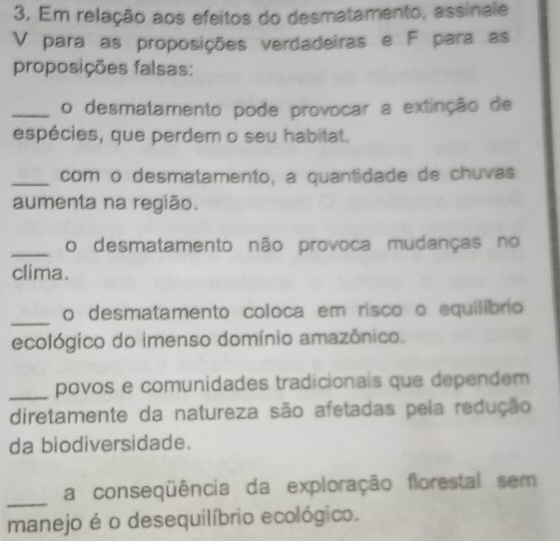 Em relação aos efeitos do desmatamento, assinale 
V para as proposições verdadeiras e F para as 
proposições falsas: 
_o desmatamento pode provocar a extinção de 
espécies, que perdem o seu habitat. 
_com o desmatamento, a quantidade de chuvas 
aumenta na região. 
_o desmatamento não provoca mudanças no 
clima. 
_ 
o desmatamento coloca em risco o equilíbrio 
ecológico do imenso domínio amazônico. 
_povos e comunidades tradicionais que dependem 
diretamente da natureza são afetadas pela redução 
da biodiversidade. 
_ 
a conseqüência da exploração florestal sem 
manejo é o desequilíbrio ecológico.