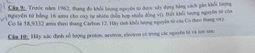 Trước năm 1962, thang đo khổi lượng nguyên từ được xây dựng bằng cách gán khối lượng 
nguyên tử bằng 16 amu cho oxy tự nhiên (hôn hợp nhiều đòng vì). Biết khối lượng nguyễn tứ của 
Co là 58, 9332 amu theo thang Carbon 12. Hãy tỉnh khối lượng nguyên tử của Co theo thang oxy. 
Câu 10: Hãy xác định số lượng proton, neutron, electron có trong các nguyên tử và ion sau: