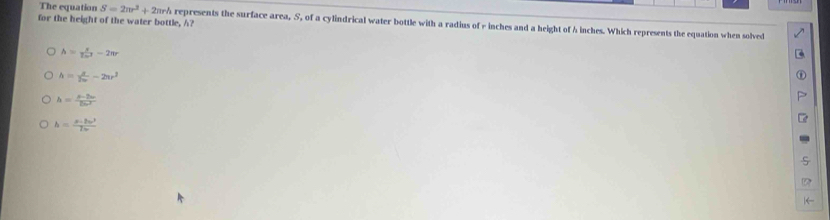 for the height of the water bottle, h?
The equation S=2π r^2+2π r h represents the surface area, S, of a cylindrical water bottle with a radius of - inches and a height of h inches. Which represents the equation when solved
h= s/2omega^2 -2π r
h= x/2w -2ur^2
h= (p-2v)/2omega  
h= (x-2w^3)/7w 