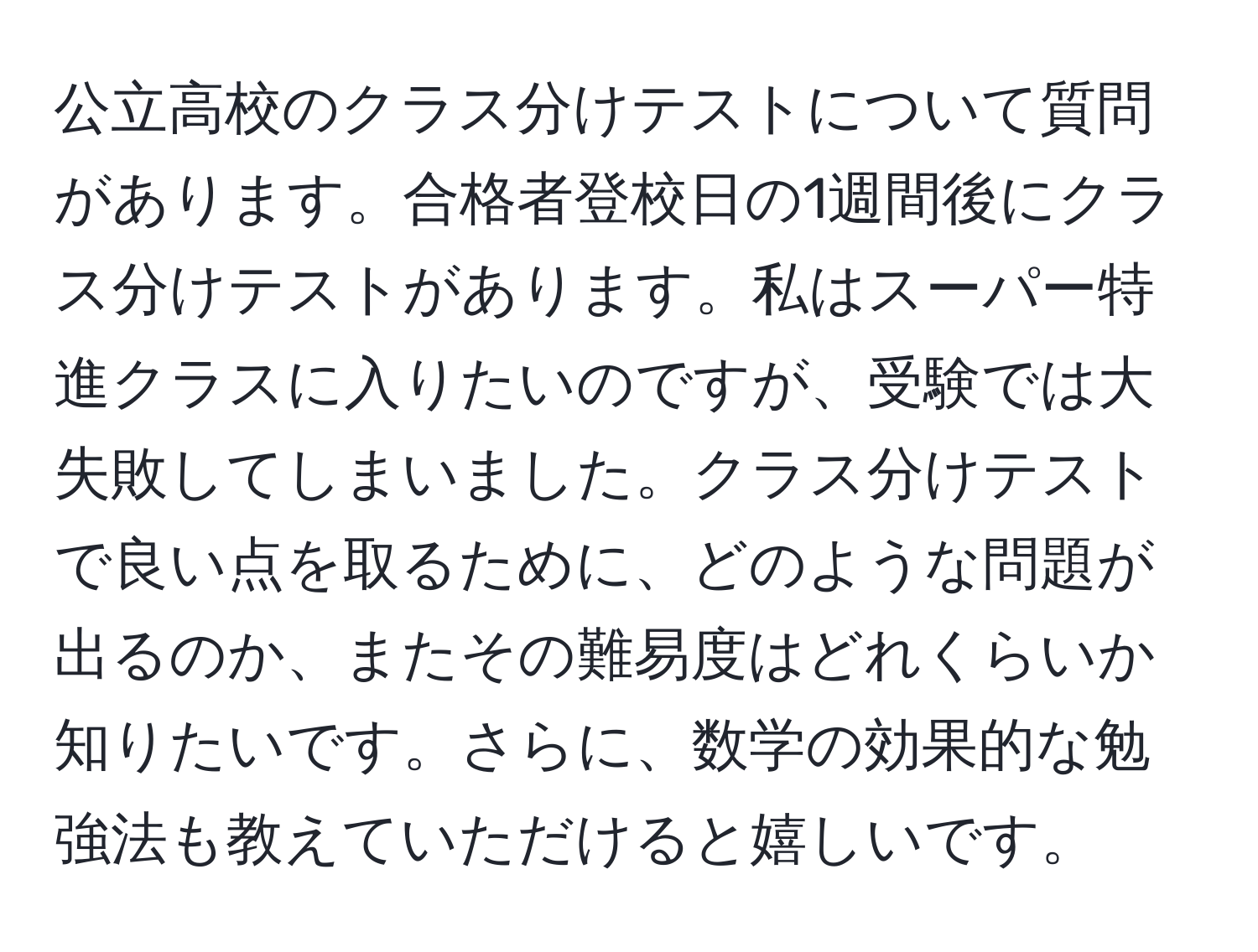 公立高校のクラス分けテストについて質問があります。合格者登校日の1週間後にクラス分けテストがあります。私はスーパー特進クラスに入りたいのですが、受験では大失敗してしまいました。クラス分けテストで良い点を取るために、どのような問題が出るのか、またその難易度はどれくらいか知りたいです。さらに、数学の効果的な勉強法も教えていただけると嬉しいです。