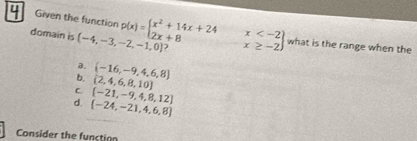 Given the function p(x)=beginarrayl x^2+14x+24x what is the range when the
domain is  -4,-3,-2,-1,0 2
a.  -16,-9,4,6,8
b.  2,4,6,8,10
C.  -21,-9,4,8,12
d.  -24,-21,4,6,8
Consider the function