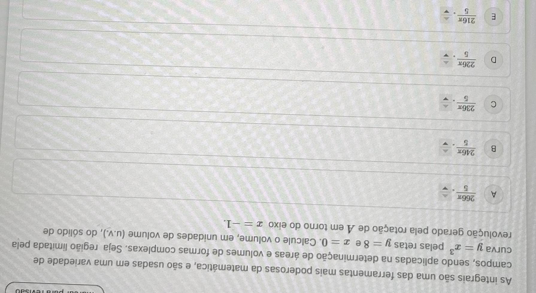 As integrais são uma das ferramentas mais poderosas da matemática, e são usadas em uma variedade de
campos, sendo aplicadas na determinação de áreas e volumes de formas complexas. Seja região limitada pela
curva y=x^3 pelas retas y=8 e x=0. Calcule o volume, em unidades de volume (u.v.) , do sólido de
revolução gerado pela rotação de A em torno do eixo x=-1.
A  266π /5 .
B  246π /5 .
C  236π /5 .
D  226π /5 .
E  216π /5 .frac v