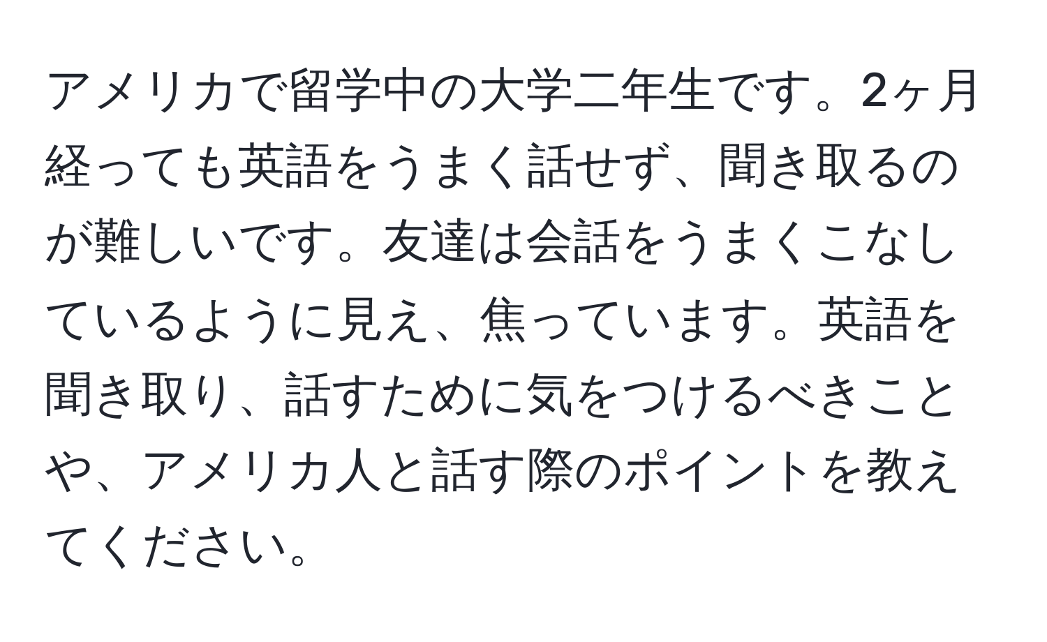 アメリカで留学中の大学二年生です。2ヶ月経っても英語をうまく話せず、聞き取るのが難しいです。友達は会話をうまくこなしているように見え、焦っています。英語を聞き取り、話すために気をつけるべきことや、アメリカ人と話す際のポイントを教えてください。