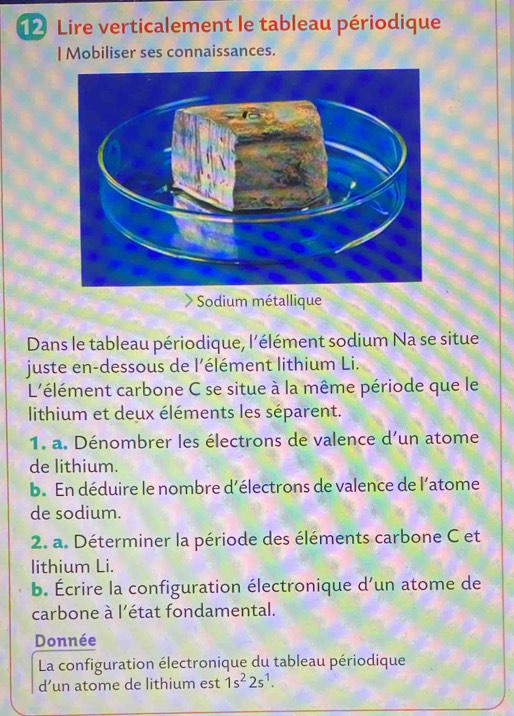 Lire verticalement le tableau périodique 
| Mobiliser ses connaissances. 
Sodium métallique 
Dans le tableau périodique, l'élément sodium Na se situe 
juste en-dessous de l’élément lithium Li. 
L'élément carbone C se situe à la même période que le 
lithium et deux éléments les séparent. 
1. a. Dénombrer les électrons de valence d'un atome 
de lithium. 
b. En déduire le nombre d'électrons de valence de l’atome 
de sodium. 
2. a. Déterminer la période des éléments carbone C et 
lithium Li. 
b. Écrire la configuration électronique d'un atome de 
carbone à l'état fondamental. 
Donnée 
La configuration électronique du tableau périodique 
d’un atome de lithium est 1s^22s^1.