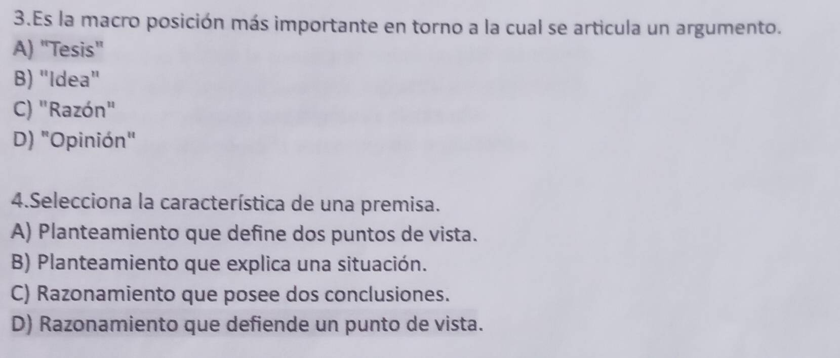 Es la macro posición más importante en torno a la cual se articula un argumento.
A) "Tesis"
B) "Idea"
C) "Razón"
D) "Opinión"
4.Selecciona la característica de una premisa.
A) Planteamiento que define dos puntos de vista.
B) Planteamiento que explica una situación.
C) Razonamiento que posee dos conclusiones.
D) Razonamiento que defiende un punto de vista.