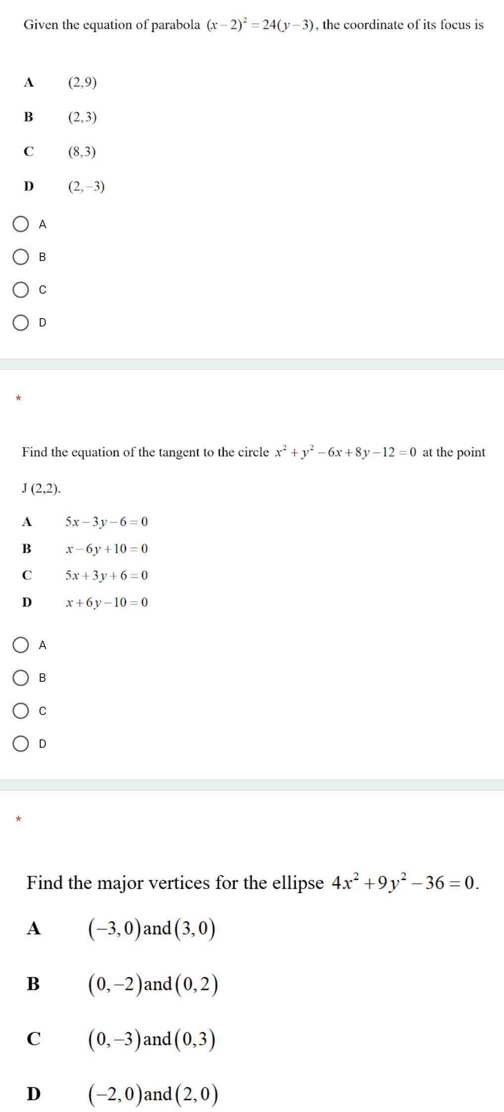 Given the equation of parabola (x-2)^2=24(y-3) , the coordinate of its focus is
A (2,9)
B (2,3)
C (8,3)
D (2,-3)
A
C
D
Find the equation of the tangent to the circle x^2+y^2-6x+8y-12=0 at the point
J(2,2).
A 5x-3y-6=0
B x-6y+10=0
C 5x+3y+6=0
D x+6y-10=0
A
B
C
D
Find the major vertices for the ellipse 4x^2+9y^2-36=0.
A (-3,0) and (3,0)
B (0,-2) and (0,2)
C (0,-3) and (0,3)
D (-2,0) and (2,0)