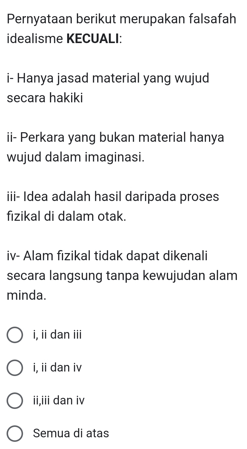 Pernyataan berikut merupakan falsafah
idealisme KECUALI:
i- Hanya jasad material yang wujud
secara hakiki
ii- Perkara yang bukan material hanya
wujud dalam imaginasi.
iii- Idea adalah hasil daripada proses
fizikal di dalam otak.
iv- Alam fızikal tidak dapat dikenali
secara langsung tanpa kewujudan alam
minda.
i, ii dan iii
i, ii dan iv
ii,iii dan iv
Semua di atas