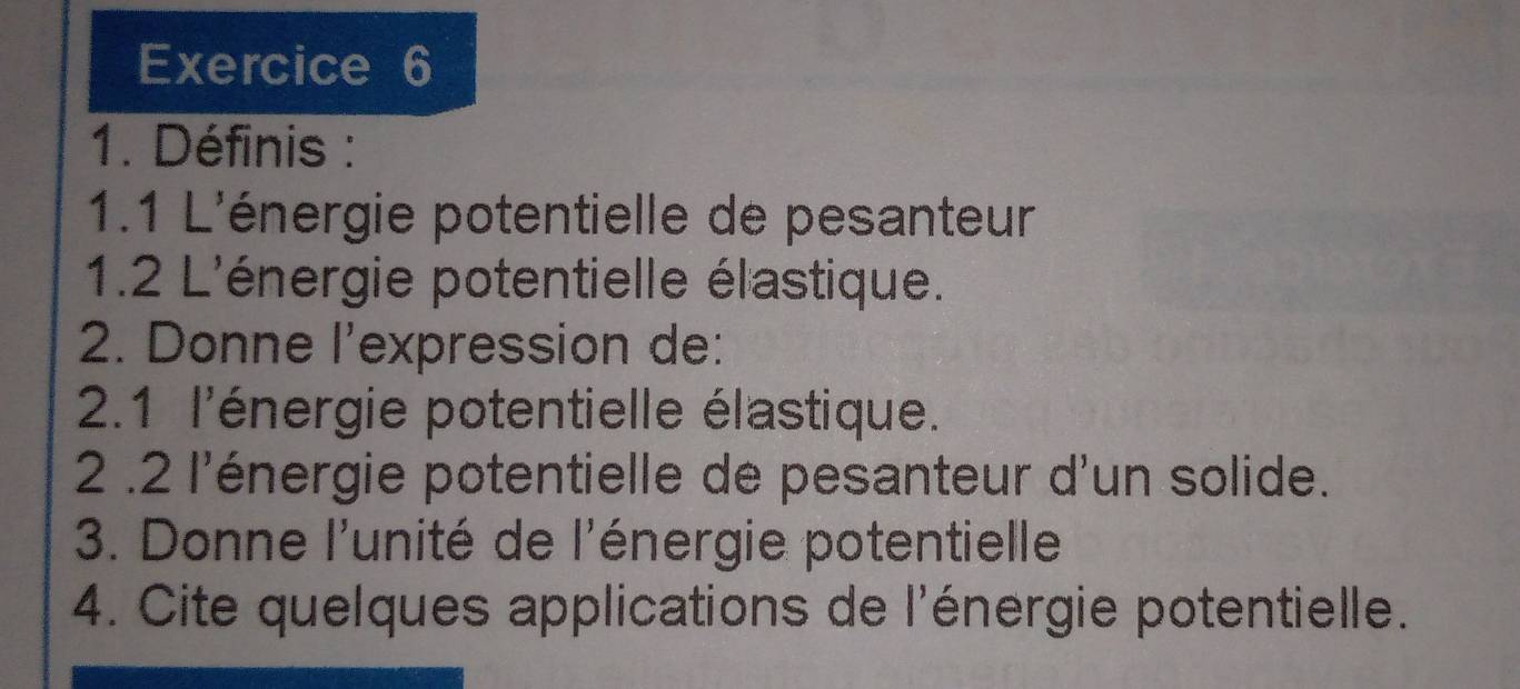 Définis : 
1.1 L'énergie potentielle de pesanteur 
1.2 L'énergie potentielle élastique. 
2. Donne l'expression de: 
2.1 l'énergie potentielle élastique. 
2 .2 l'énergie potentielle de pesanteur d'un solide. 
3. Donne l'unité de l'énergie potentielle 
4. Cite quelques applications de l'énergie potentielle.