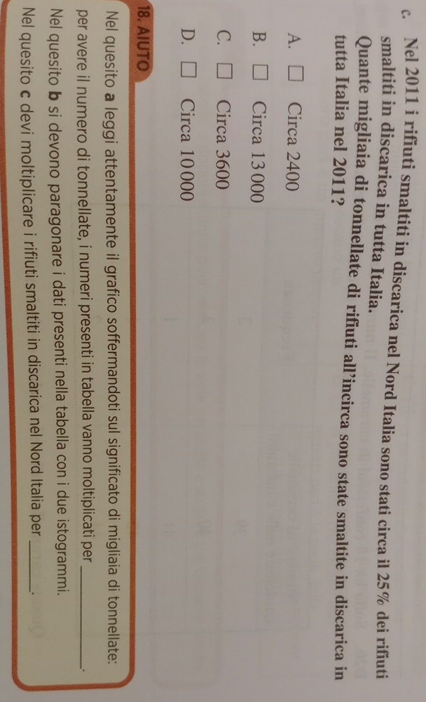 Nel 2011 i rifiuti smaltiti in discarica nel Nord Italia sono stati circa il 25% dei rifiuti
smaltiti in discarica in tutta Italia.
Quante migliaia di tonnellate di rifiuti all’incirca sono state smaltite in discarica in
tutta Italia nel 2011?
A. Circa 2400
B. Circa 13 000
C. Circa 3600
D. Circa 10000
18. AIUTO
Nel quesito a leggi attentamente il grafico soffermandoti sul significato di migliaia di tonnellate:
per avere il numero di tonnellate, i numeri presenti in tabella vanno moltiplicati per_
.
Nel quesito b si devono paragonare i dati presenti nella tabella con i due istogrammi.
Nel quesito c devi moltiplicare i rifiuti smaltiti in discarica nel Nord Italia per _.