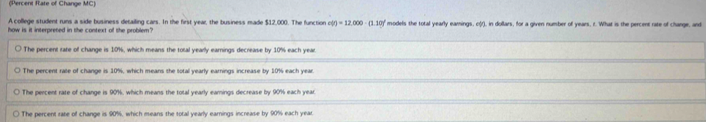 (Percent Rate of Change MC)
A college student runs a side business detailing cars. In the first year, the business made $12,000. The function c(r)=12,000· (1.10)^t models the total yearly earnings, c(r), in dollars, for a given number of years, r. What is the percent rate of change, and
how is it interpreted in the context of the problem?
The percent rate of change is 10%, which means the total yearly earnings decrease by 10% each year.
The percent rate of change is 10%, which means the total yearly earnings increase by 10% each year.
The percent rate of change is 90%, which means the total yearly earnings decrease by 90% each year.
The percent rate of change is 90%, which means the total yearly earnings increase by 90% each year.