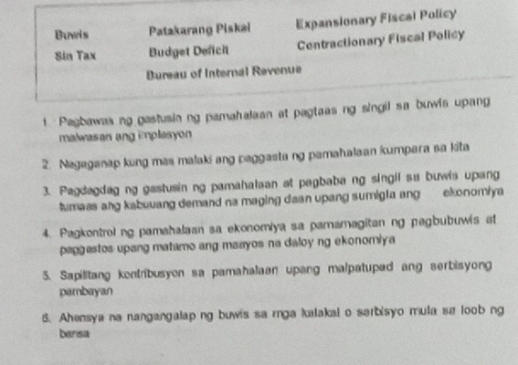 Buwis Patakarang Piskai Expansionary Fiscal Policy 
Sin Tax Budget Deficit Centractionary Fiscal Policy 
Bureau of Internal Revenue 
t. Pagbawas ng gastusiang pamahalaan at pagtaas ng singil sa buwis upang 
malwasan ang implasyon 
2. Nagaganap kung mas malaki ang paggasta ng pamahalaan kumpara sa kita 
3. Pagdagdag ng gastusin ng pamahalaan at pagbaba ng singil su buwis upang 
tumass ang kabuuang demand na maging dean upang sumigla ang ekonomiya 
4. Pagkontrol ng pamahalaan sa ekonomiya sa pamamagitan ng pagbubuwis at 
paggestos upang matamo ang maayos na daloy ng ekonomiya 
5. Sapilitang kontribusyon sa pamahalaan upang malpatupad ang serbisyong 
pambayan 
6. Ahensya na nangangalap ng buwis sa rga kalakal o sarbisyo mula sa loob ng 
bansa