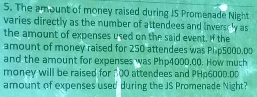 The amount of money raised during JS Promenade Night 
varies directly as the number of attendees and inverscly as 
the amount of expenses used on the said event. If the 
amount of money raised for 250 attendees was Php5000.00
and the amount for expenses was Php4000.00. How much 
money will be raised for 300 attendees and PHp6000.00
amount of expenses used during the JS Promenade Night?