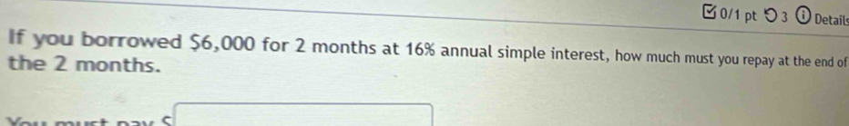 □0/1 ptつ3 0 Details 
If you borrowed $6,000 for 2 months at 16% annual simple interest, how much must you repay at the end of 
the 2 months.