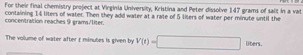 For their final chemistry project at Virginia University, Kristina and Peter dissolve 147 grams of salt in a vat 
containing 14 liters of water. Then they add water at a rate of 5 liters of water per minute until the 
concentration reaches 9 grams/liter. 
The volume of water after t minutes is given by V(t)=□ lit ers.