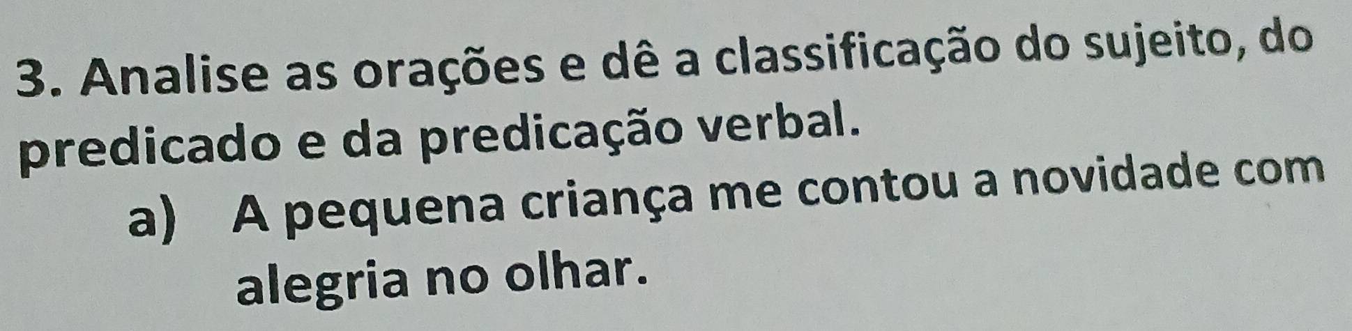 Analise as orações e dê a classificação do sujeito, do 
predicado e da predicação verbal. 
a) A pequena criança me contou a novidade com 
alegria no olhar.