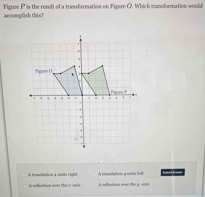 Figure P is the result of a transformation on Figure O. Which transformation would
accomplish this?
A translation 4 units right A translation 4 units left Submit Answer
A reflection over the x -axis A reflection over the y -axis