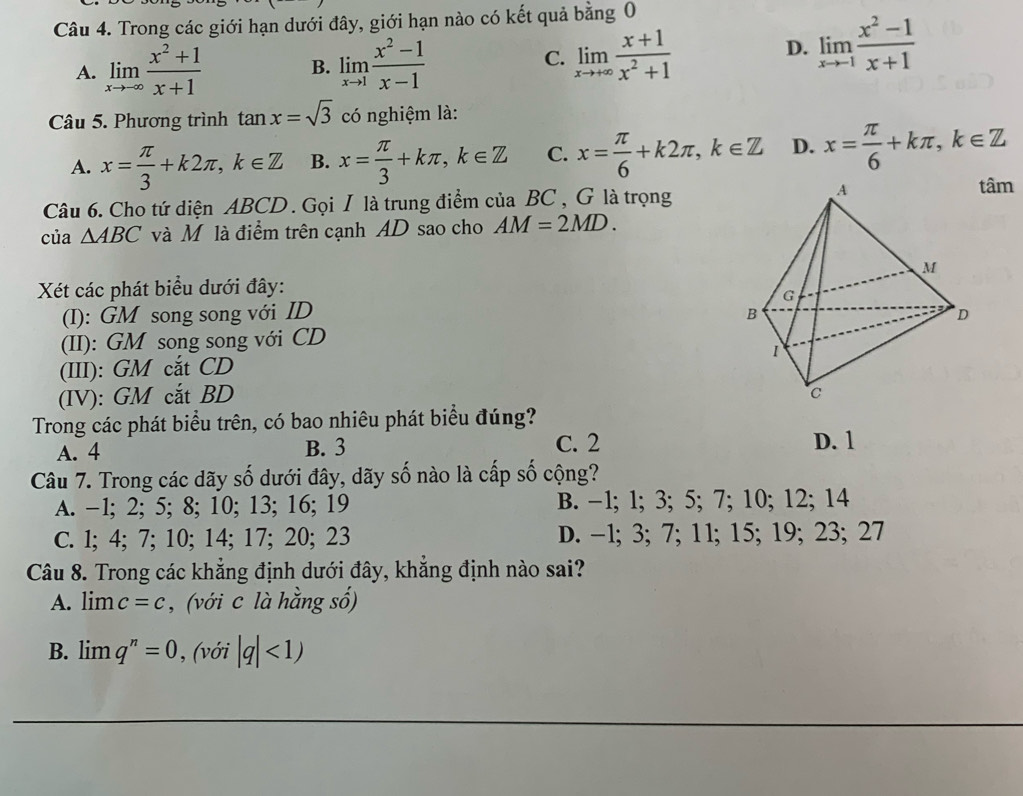 Trong các giới hạn dưới đây, giới hạn nào có kết quả bằng 0
A. limlimits _xto -∈fty  (x^2+1)/x+1  B. limlimits _xto 1 (x^2-1)/x-1 
C. limlimits _xto +∈fty  (x+1)/x^2+1 
D. limlimits _xto -1 (x^2-1)/x+1 
Câu 5. Phương trình tan x=sqrt(3) có nghiệm là:
A. x= π /3 +k2π ,k∈ Z B. x= π /3 +kπ ,k∈ Z C. x= π /6 +k2π ,k∈ Z D. x= π /6 +kπ ,k∈ Z
Câu 6. Cho tứ diện ABCD . Gọi I là trung điểm của BC , G là trọngtâm
của △ ABC và Mộ là điểm trên cạnh AD sao cho AM=2MD.
Xét các phát biểu dưới đây:
(I): GM song song với ID 
(II): GM song song với CD
(III): GM cắt CD
(IV): GM cắt BD 
Trong các phát biểu trên, có bao nhiêu phát biểu đúng?
A. 4 B. 3 C. 2 D. 1
Câu 7. Trong các dãy số dưới đây, dãy số nào là cấp số cộng?
A. -1; 2; 5; 8; 10; 13; 16; 19 B. −1; 1; 3; 5; 7; 10; 12; 14
C. l; 4; 7; 10; 14; 17; 20; 23 D. -1; 3; 7; 11; 15; 19; 23; 27
Câu 8. Trong các khẳng định dưới đây, khẳng định nào sai?
A. limlimits c=c , (với c là hằng số)
B. limlimits q^n=0 , (với |q|<1)